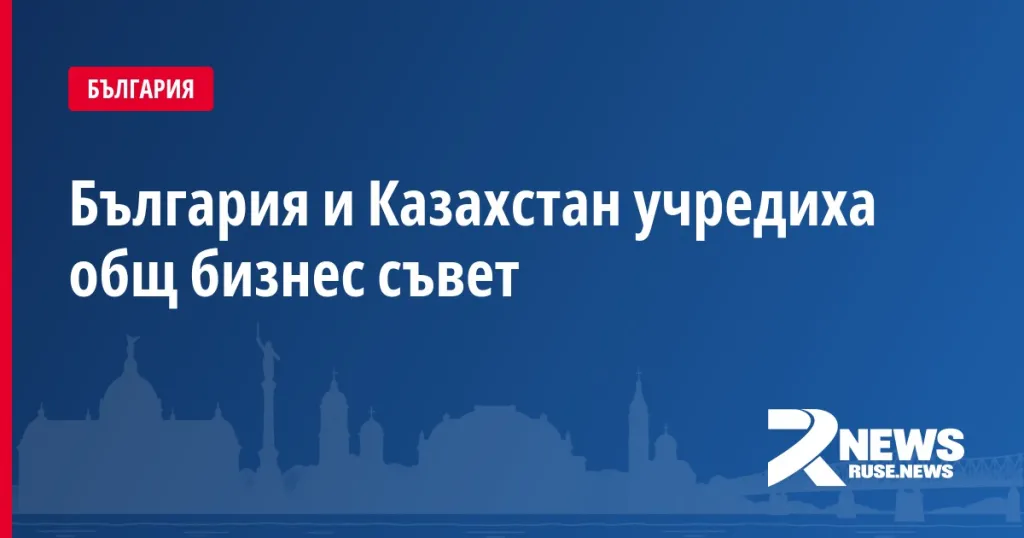 България и Казахстан учредиха общ бизнес съвет