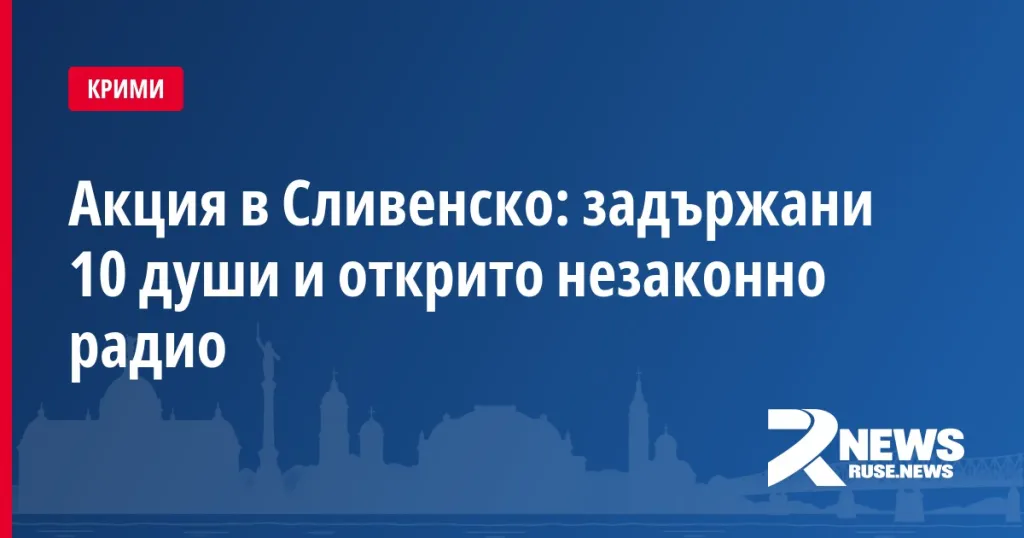Акция в Сливенско: задържани 10 души и открито незаконно радио