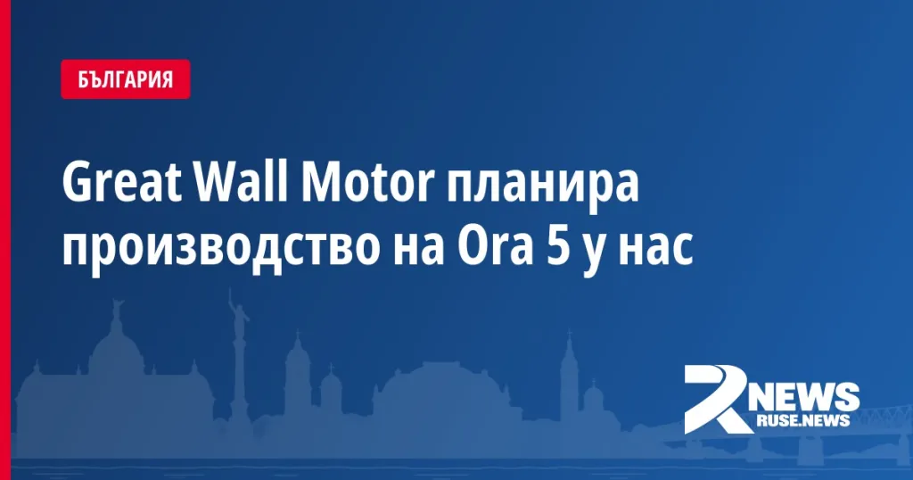 Great Wall Motor планира производство на Ora 5 у нас